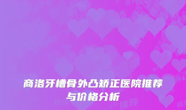 商洛牙槽骨外凸矫正医院推荐与价格分析