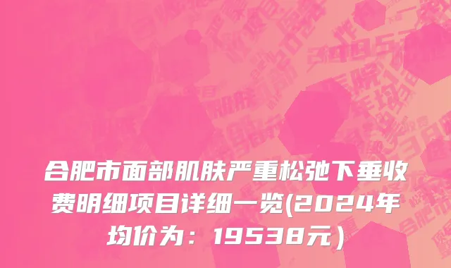 合肥市面部肌肤严重松弛下垂收费明细项目详细一览(2024年均价为：19538元）