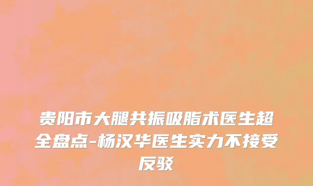贵阳市大腿共振吸脂术医生超全盘点-杨汉华医生实力不接受反驳