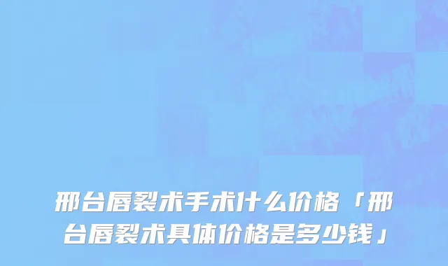 邢台唇裂术手术什么价格「邢台唇裂术具体价格是多少钱」