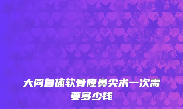 大同自体软骨隆鼻尖术一次需要多少钱