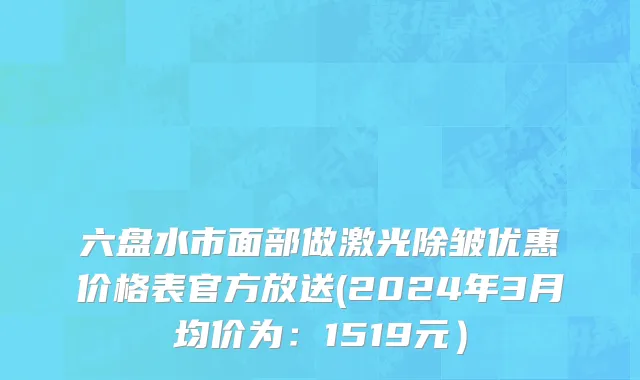 六盘水市面部做激光除皱优惠价格表官方放送(2024年3月均价为：1519元）