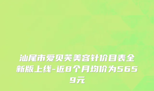 汕尾市爱贝芙美容针价目表全新版上线-近8个月均价为5659元