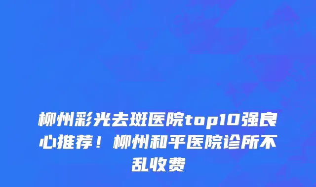柳州彩光去斑医院top10强良心推荐!柳州和平医院诊所不乱收费