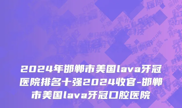 2024年邯郸市美国lava牙冠医院排名十强2024收官-邯郸市美国lava牙冠口腔医院