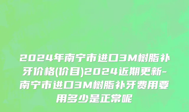 2024年南宁市进口3M树脂补牙价格(价目)2024近期更新-南宁市进口3M树脂补牙费用要用多少是正常呢