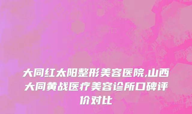 大同红太阳整形美容医院,山西大同黄战医疗美容诊所口碑评价对比
