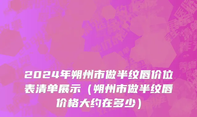 2024年朔州市做半纹唇价位表清单展示（朔州市做半纹唇价格大约在多少）