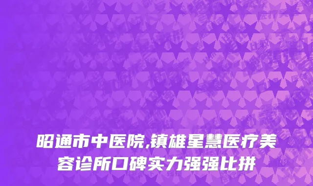 昭通市中医院,镇雄星慧医疗美容诊所口碑实力强强比拼