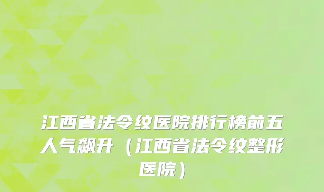 江西省法令纹医院排行榜前五人气飙升（江西省法令纹整形医院）