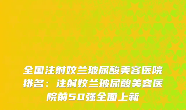 全国注射姣兰玻尿酸美容医院排名：注射姣兰玻尿酸美容医院前50强全面上新