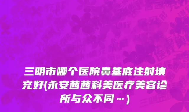 三明市哪个医院鼻基底注射填充好(永安茜茜科美医疗美容诊所与众不同…)