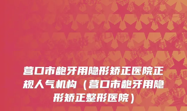 营口市龅牙用隐形矫正医院正规人气机构（营口市龅牙用隐形矫正整形医院）