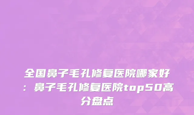 全国鼻子毛孔修复医院哪家好：鼻子毛孔修复医院top50高分盘点