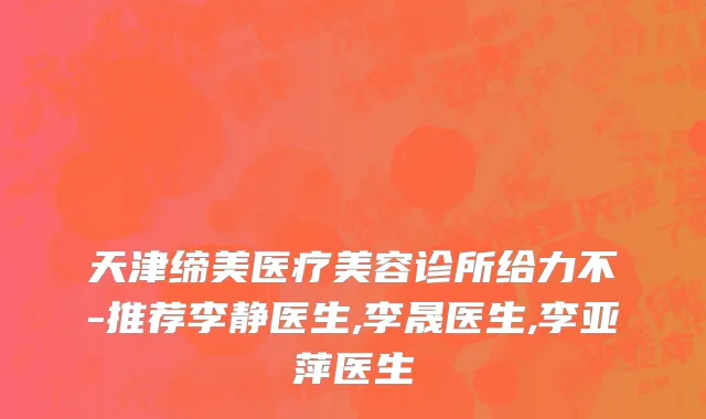 天津缔美医疗美容诊所给力不-推荐李静医生,李晟医生,李亚萍医生