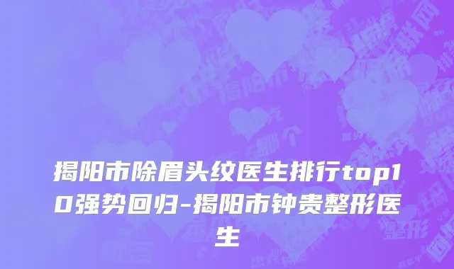 揭阳市除眉头纹医生排行top10强势回归-揭阳市钟贵整形医生