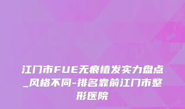 江门市FUE无痕植发实力盘点_风格不同-排名靠前江门市整形医院