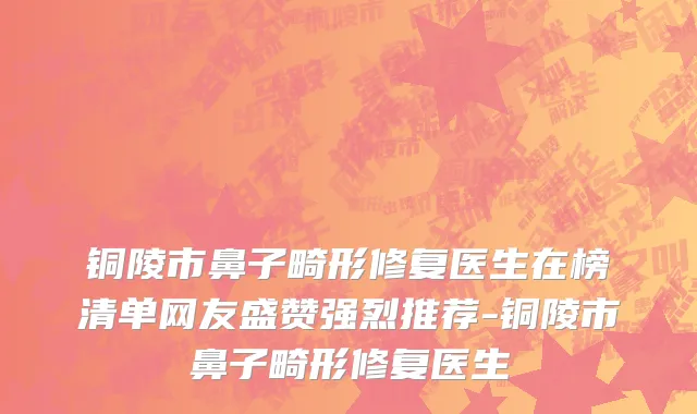 铜陵市鼻子畸形修复医生在榜清单网友盛赞强烈推荐-铜陵市鼻子畸形修复医生
