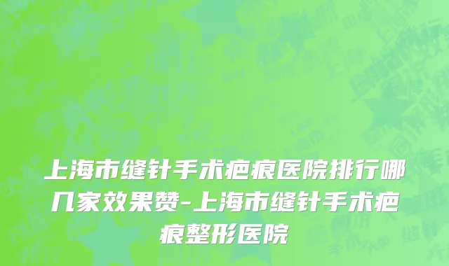 上海市缝针手术疤痕医院排行哪几家效果赞-上海市缝针手术疤痕整形医院