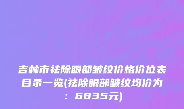 吉林市祛除眼部皱纹价格价位表目录一览(祛除眼部皱纹均价为：6835元)
