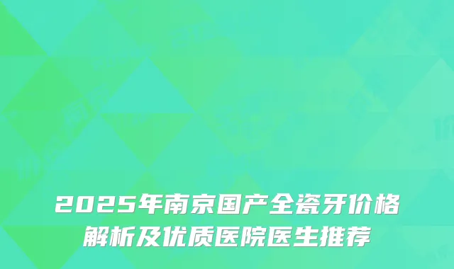 2025年南京国产全瓷牙价格解析及优质医院医生推荐