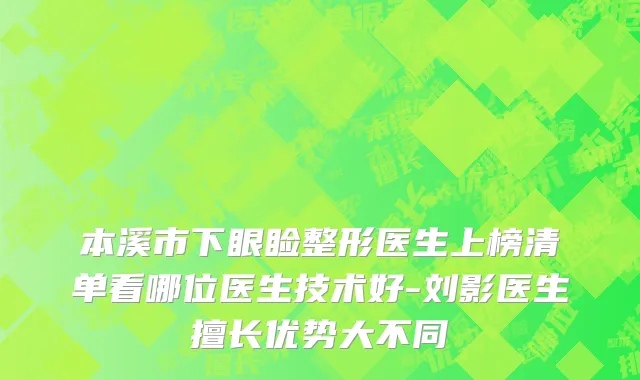 本溪市下眼睑整形医生上榜清单看哪位医生技术好-刘影医生擅长优势大不同