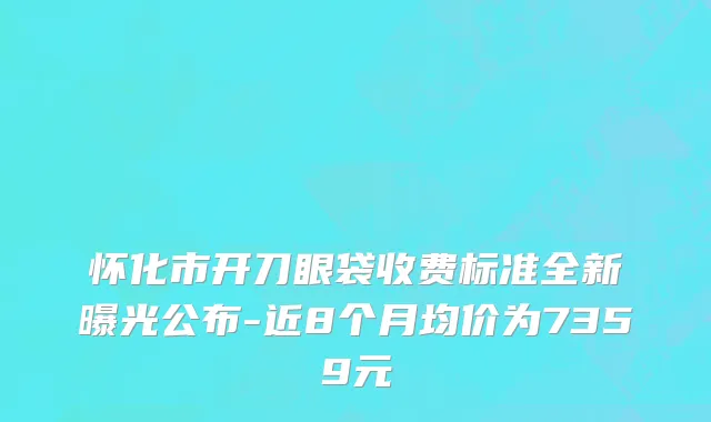 怀化市开刀眼袋收费标准全新曝光公布-近8个月均价为7359元