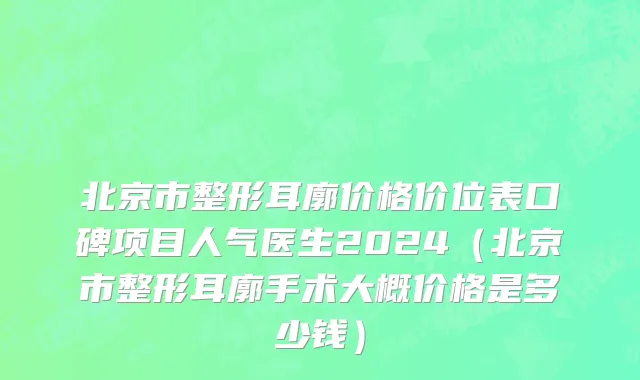 北京市整形耳廓价格价位表口碑项目人气医生2024（北京市整形耳廓手术大概价格是多少钱）