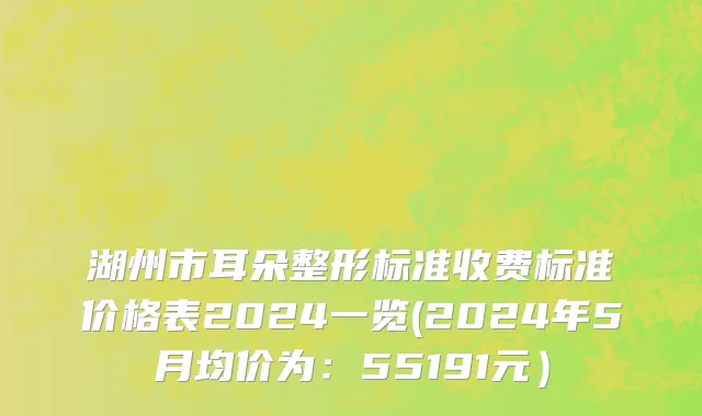湖州市耳朵整形标准收费标准价格表2024一览(2024年5月均价为：55191元）