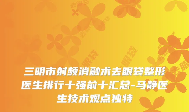 三明市射频消融术去眼袋整形医生排行十强前十汇总-马静医生技术观点独特