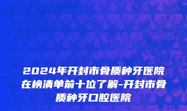 2024年开封市骨质种牙医院在榜清单前十位了解-开封市骨质种牙口腔医院