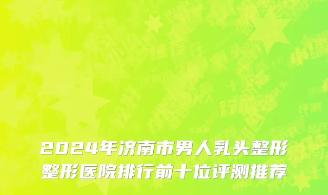 2024年济南市男人乳头整形整形医院排行前十位评测推荐
