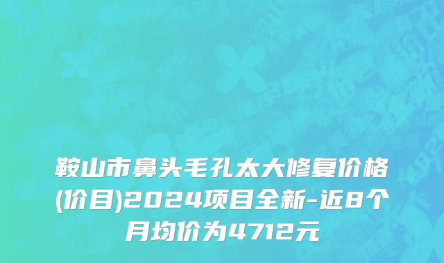 鞍山市鼻头毛孔太大修复价格(价目)2024项目全新-近8个月均价为4712元
