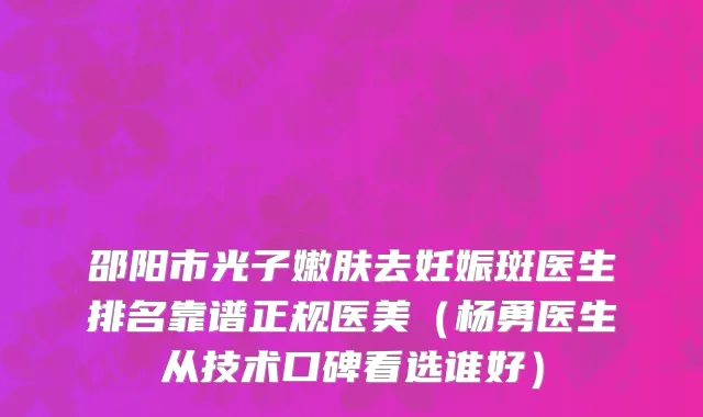 邵阳市光子嫩肤去妊娠斑医生排名靠谱正规医美（杨勇医生从技术口碑看选谁好）