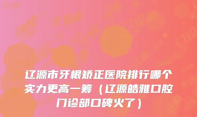 辽源市牙根矫正医院排行哪个实力更高一筹（辽源皓雅口腔门诊部口碑火了）