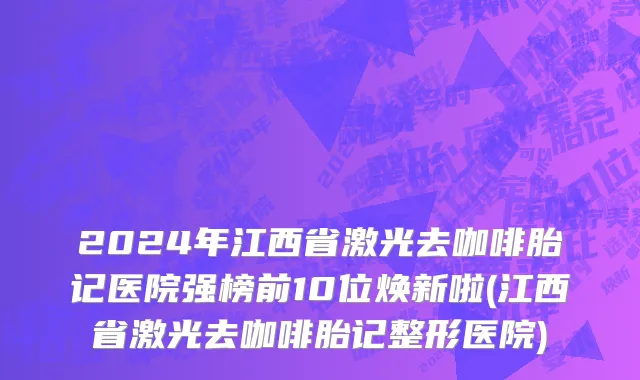 2024年江西省激光去咖啡胎记医院强榜前10位焕新啦(江西省激光去咖啡胎记整形医院)