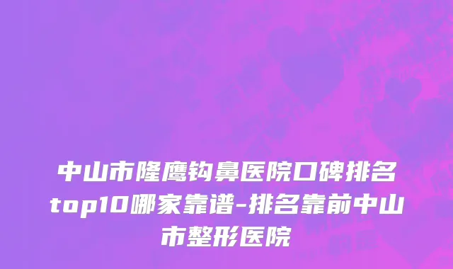 中山市隆鹰钩鼻医院口碑排名top10哪家靠谱-排名靠前中山市整形医院