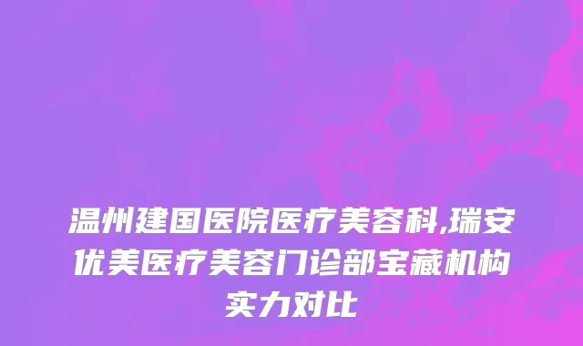 温州建国医院医疗美容科,瑞安优美医疗美容门诊部宝藏机构实力对比