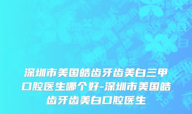 深圳市美国皓齿牙齿美白三甲口腔医生哪个好-深圳市美国皓齿牙齿美白口腔医生