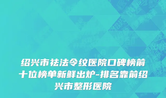 绍兴市祛法令纹医院口碑榜前十位榜单新鲜出炉-排名靠前绍兴市整形医院