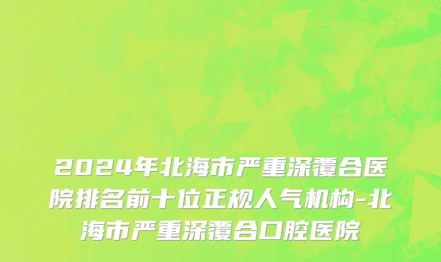 2024年北海市严重深覆合医院排名前十位正规人气机构-北海市严重深覆合口腔医院
