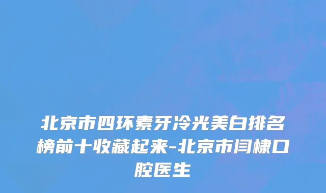 北京市四环素牙冷光美白排名榜前十收藏起来-北京市闫棣口腔医生