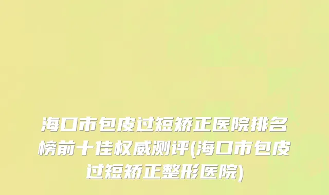 海口市包皮过短矫正医院排名榜前十佳权威测评(海口市包皮过短矫正整形医院)