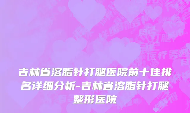 吉林省溶脂针打腿医院前十佳排名详细分析-吉林省溶脂针打腿整形医院