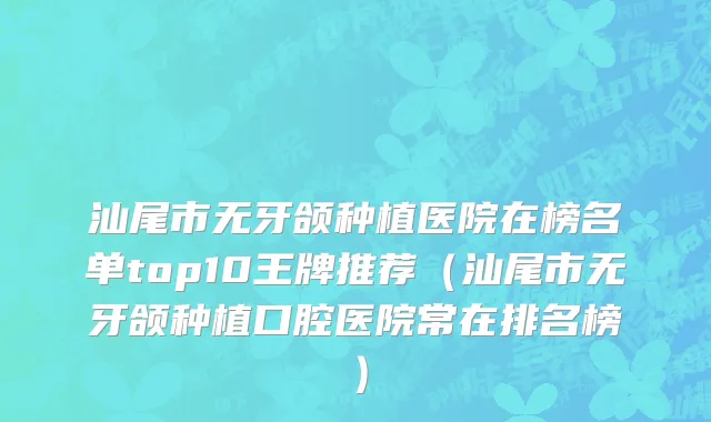 汕尾市无牙颌种植医院在榜名单top10王牌推荐（汕尾市无牙颌种植口腔医院常在排名榜）