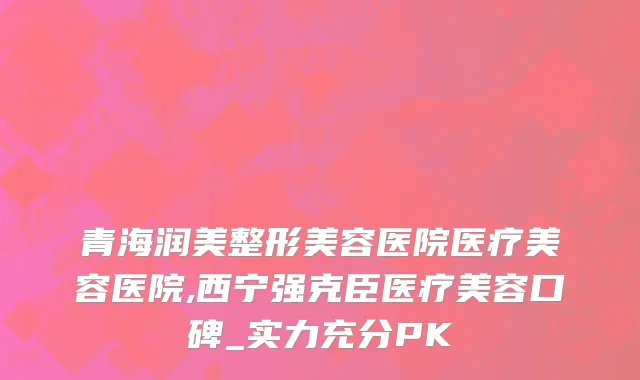 青海润美整形美容医院医疗美容医院,西宁强克臣医疗美容口碑_实力充分PK