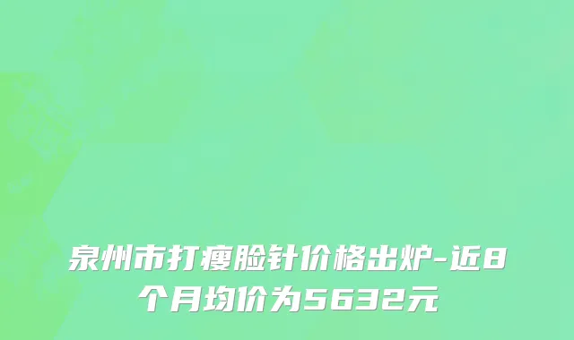 泉州市打瘦脸针价格出炉-近8个月均价为5632元