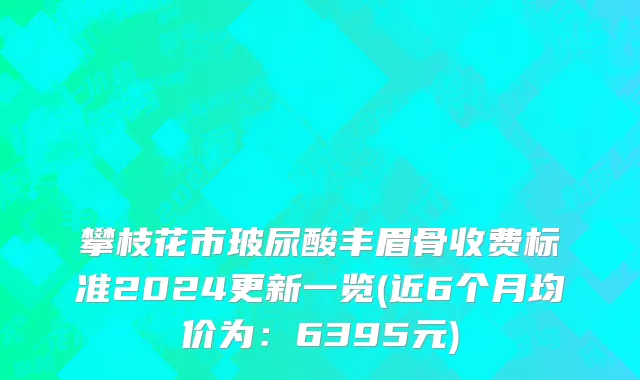 攀枝花市玻尿酸丰眉骨收费标准2024更新一览(近6个月均价为：6395元)