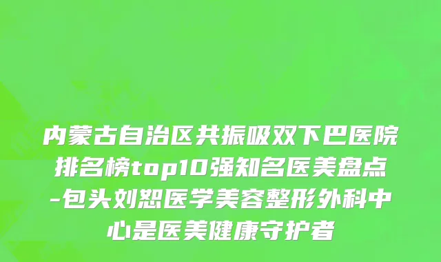 内蒙古自治区共振吸双下巴医院排名榜top10强知名医美盘点-包头刘恕医学美容整形外科中心是医美健康守护者