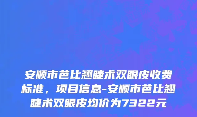 安顺市芭比翘睫术双眼皮收费标准，项目信息-安顺市芭比翘睫术双眼皮均价为7322元